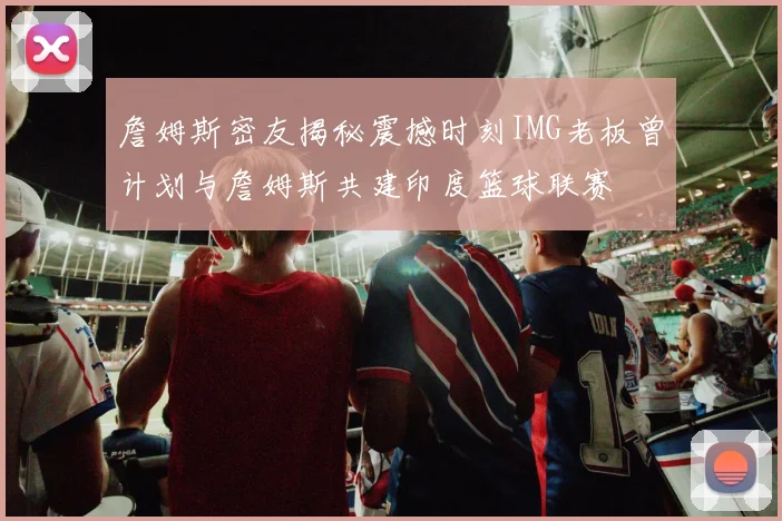 詹姆斯密友揭秘震撼时刻IMG老板曾计划与詹姆斯共建印度篮球联赛