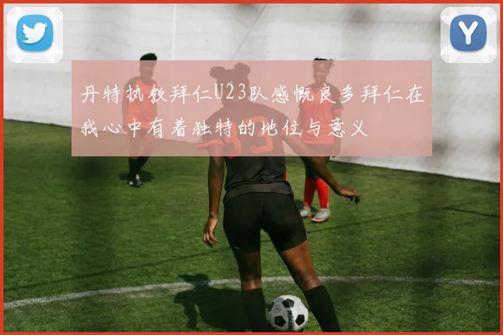 丹特执教拜仁U23队感慨良多拜仁在我心中有着独特的地位与意义