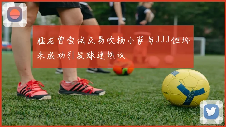 猛龙曾尝试交易吹杨小萨与JJJ但均未成功引发球迷热议