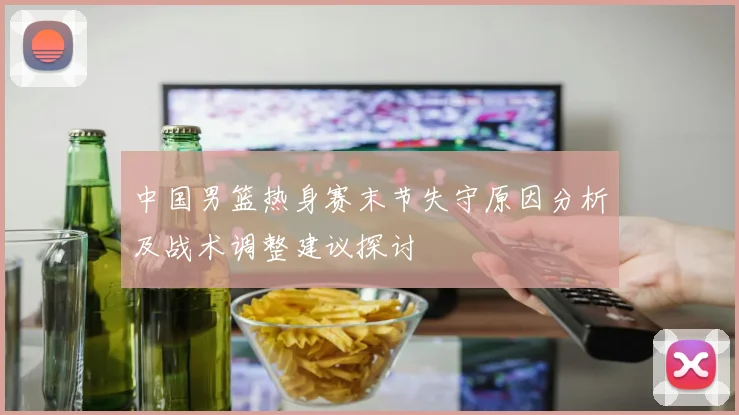 中国男篮热身赛末节失守原因分析及战术调整建议探讨